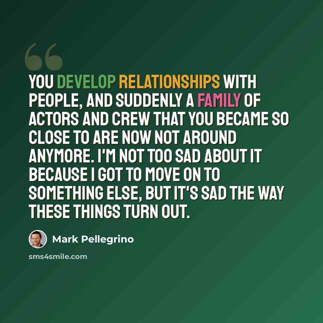 “You develop relationships with people, and suddenly a family of actors and crew that you became so close to are now not around anymore. I'm not too sad about it because I got to move on to something else, but it's sad the way these things turn out.” quote by Mark Pellegrino