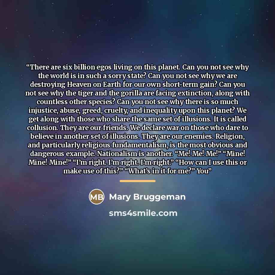 “There are six billion egos living on this planet. Can you not see why the world is in such a sorry state? Can you not see why we are destroying Heaven on Earth for our own short-term gain? Can you not see why the tiger and the gorilla are facing extinction, along with countless other species? Can…” quote by Mary Bruggeman