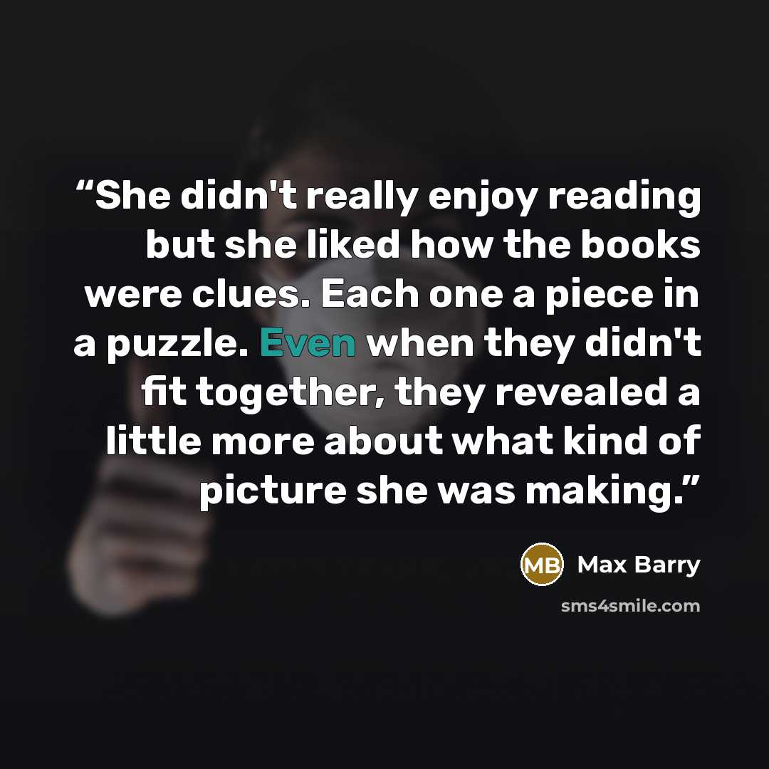 “She didn't really enjoy reading but she liked how the books were clues. Each one a piece in a puzzle. Even when they didn't fit together, they revealed a little more about what kind of picture she was making.” quote by Max Barry