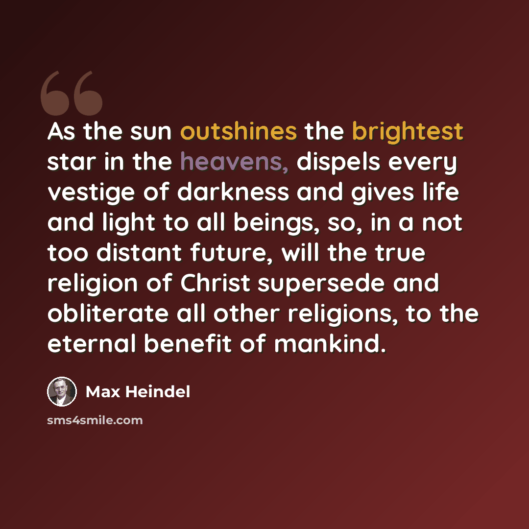“As the sun outshines the brightest star in the heavens, dispels every vestige of darkness and gives life and light to all beings, so, in a not too distant future, will the true religion of Christ supersede and obliterate all other religions, to the eternal benefit of mankind.” quote by Max Heindel