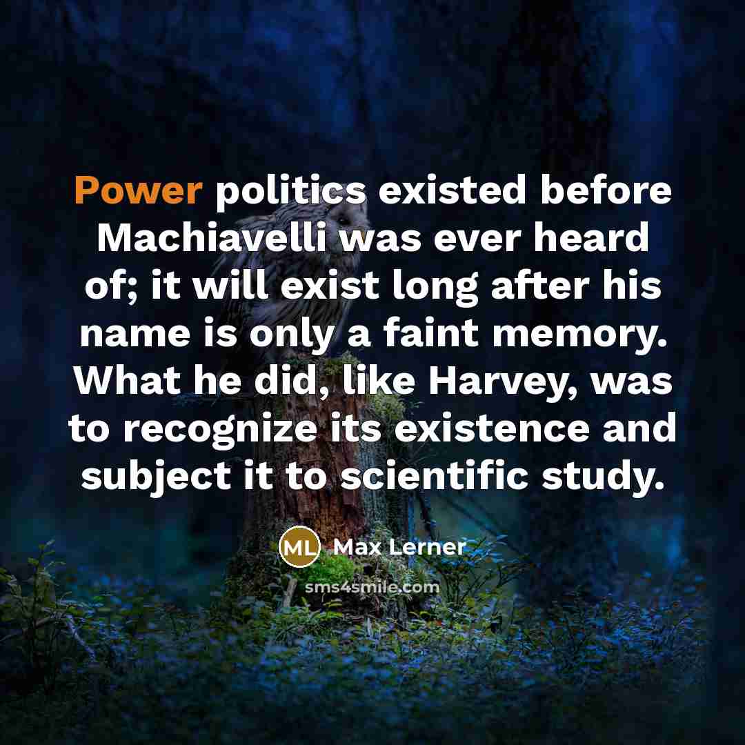 “Power politics existed before Machiavelli was ever heard of; it will exist long after his name is only a faint memory. What he did, like Harvey, was to recognize its existence and subject it to scientific study.” quote by Max Lerner