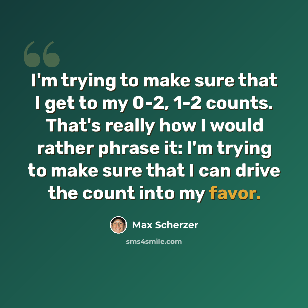 “I'm trying to make sure that I get to my 0-2, 1-2 counts. That's really how I would rather phrase it: I'm trying to make sure that I can drive the count into my favor.” quote by Max Scherzer