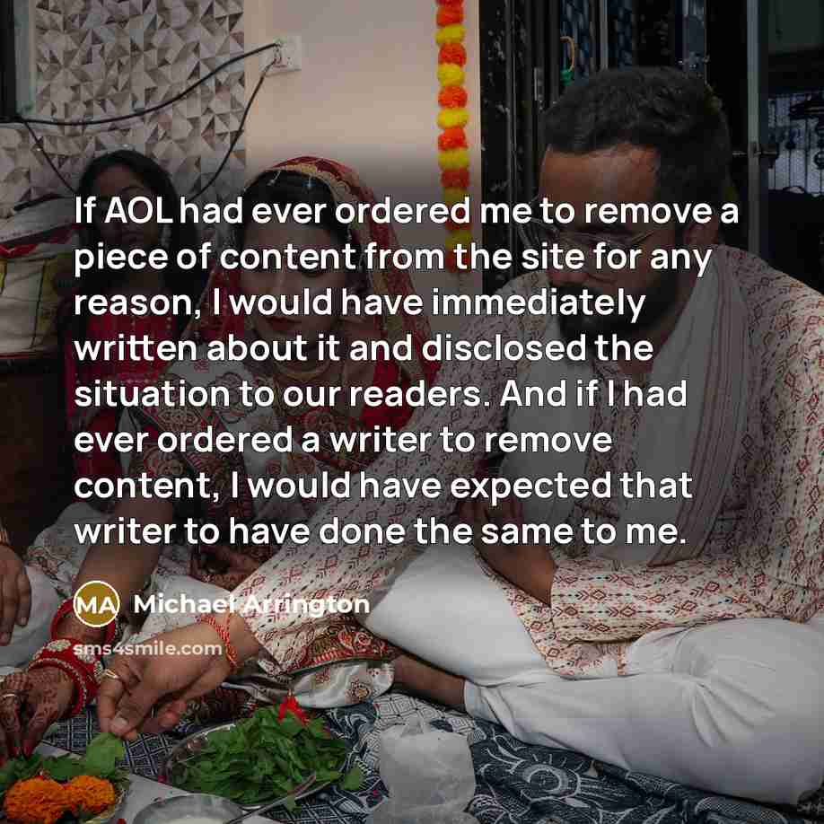 “If AOL had ever ordered me to remove a piece of content from the site for any reason, I would have immediately written about it and disclosed the situation to our readers. And if I had ever ordered a writer to remove content, I would have expected that writer to have done the same to me.” quote by Michael Arrington