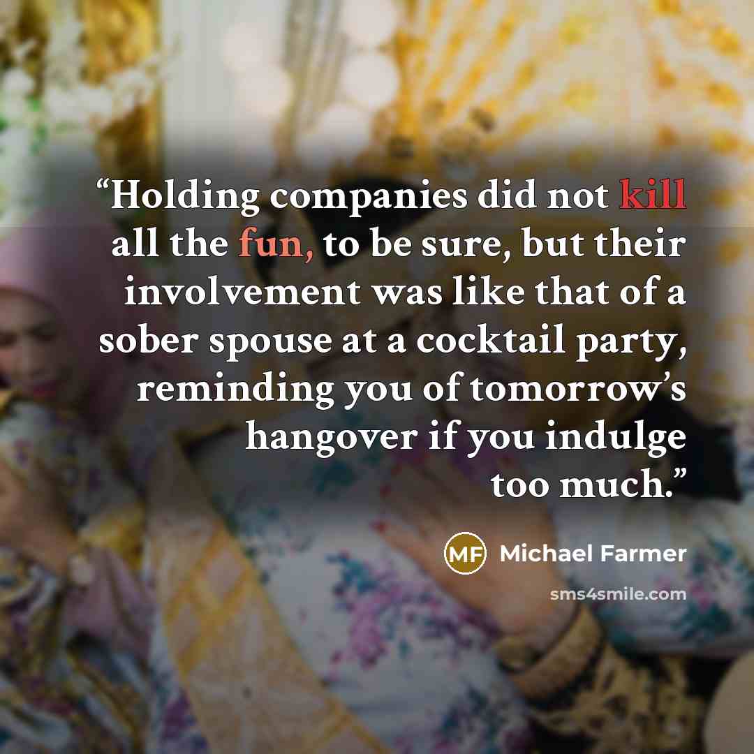 “Holding companies did not kill all the fun, to be sure, but their involvement was like that of a sober spouse at a cocktail party, reminding you of tomorrow’s hangover if you indulge too much.” quote by Michael Farmer