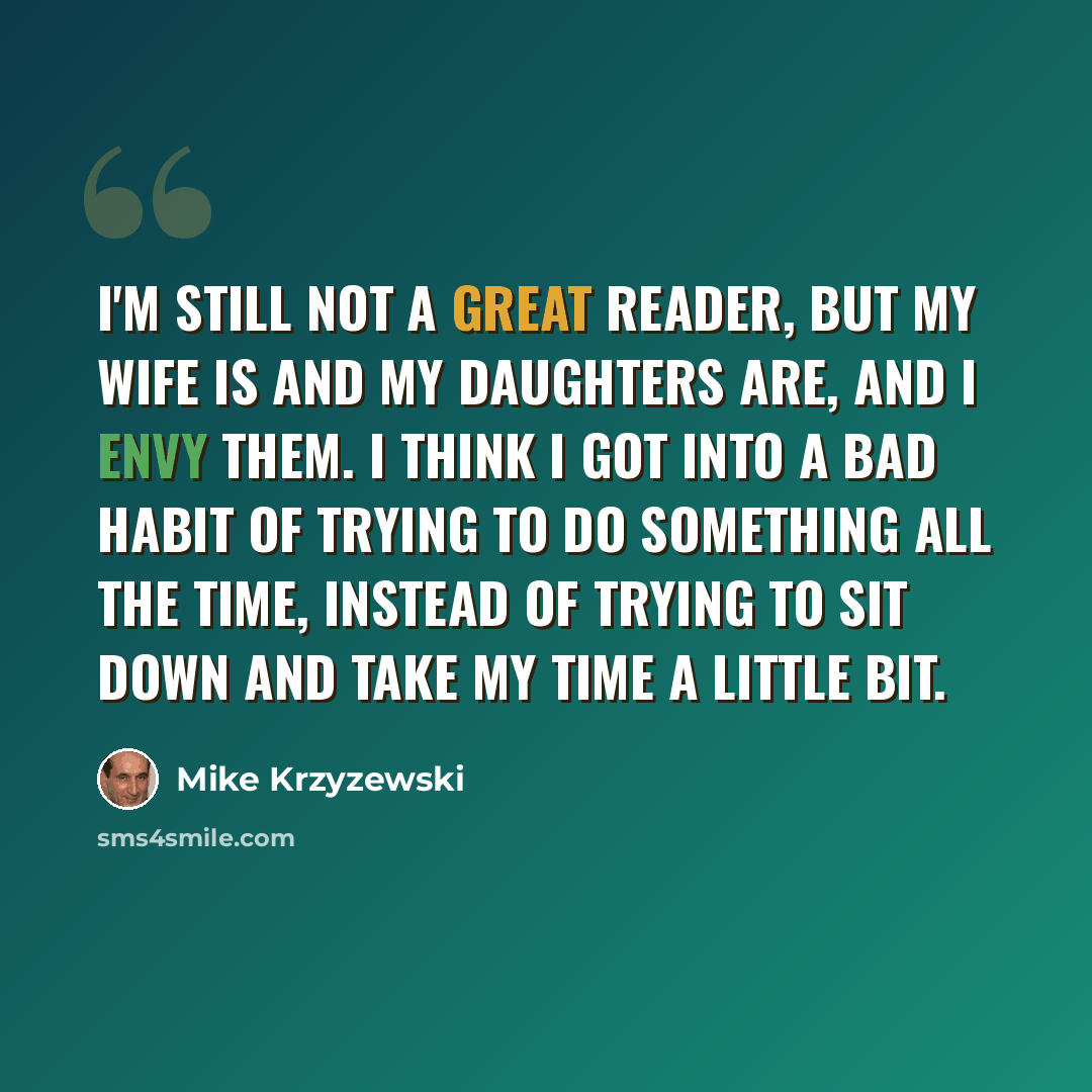 “I'm still not a great reader, but my wife is and my daughters are, and I envy them. I think I got into a bad habit of trying to do something all the time, instead of trying to sit down and take my time a little bit.” quote by Mike Krzyzewski