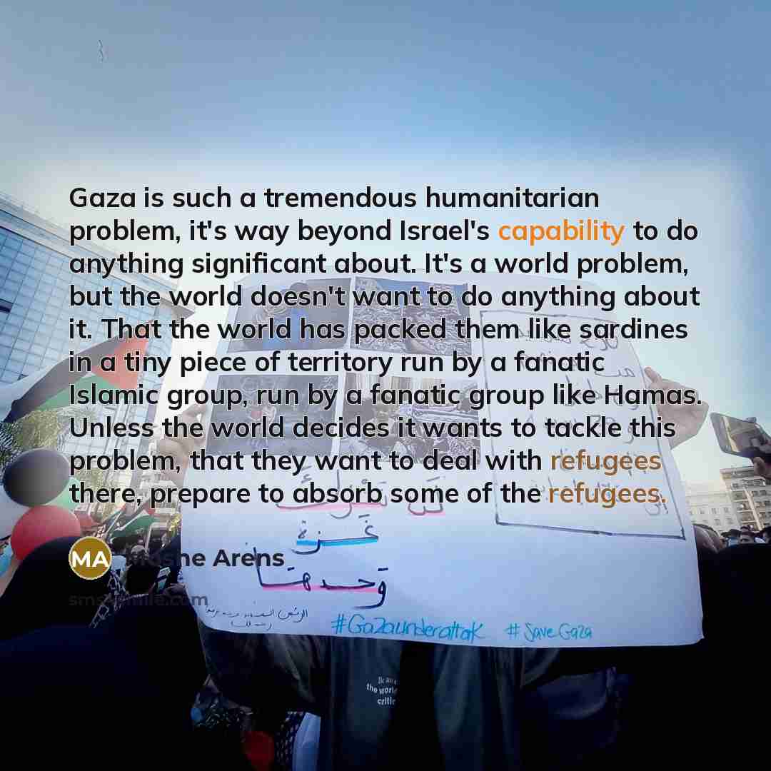 “Gaza is such a tremendous humanitarian problem, it's way beyond Israel's capability to do anything significant about. It's a world problem, but the world doesn't want to do anything about it. That the world has packed them like sardines in a tiny piece of territory run by a fanatic Islamic group…” quote by Moshe Arens