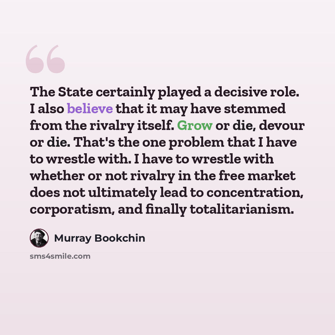 “The State certainly played a decisive role. I also believe that it may have stemmed from the rivalry itself. Grow or die, devour or die. That's the one problem that I have to wrestle with. I have to wrestle with whether or not rivalry in the free market does not ultimately lead to concentration…” quote by Murray Bookchin