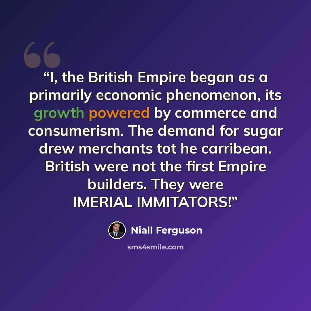 “I, the British Empire began as a primarily economic phenomenon, its growth powered by commerce and consumerism. The demand for sugar drew merchants tot he carribean. British were not the first Empire builders. They were IMERIAL IMMITATORS!” quote by Niall Ferguson