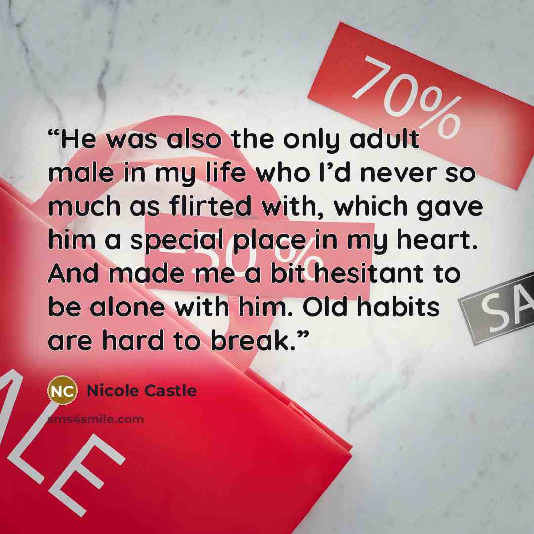 “He was also the only adult male in my life who I’d never so much as flirted with, which gave him a special place in my heart. And made me a bit hesitant to be alone with him. Old habits are hard to break.” quote by Nicole Castle