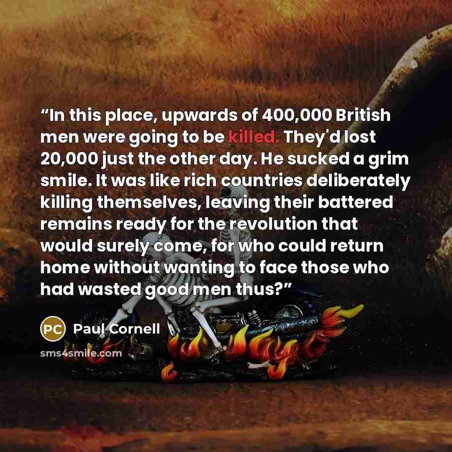 “In this place, upwards of 400,000 British men were going to be killed. They'd lost 20,000 just the other day. He sucked a grim smile. It was like rich countries deliberately killing themselves, leaving their battered remains ready for the revolution that would surely come, for who could return…” quote by Paul Cornell