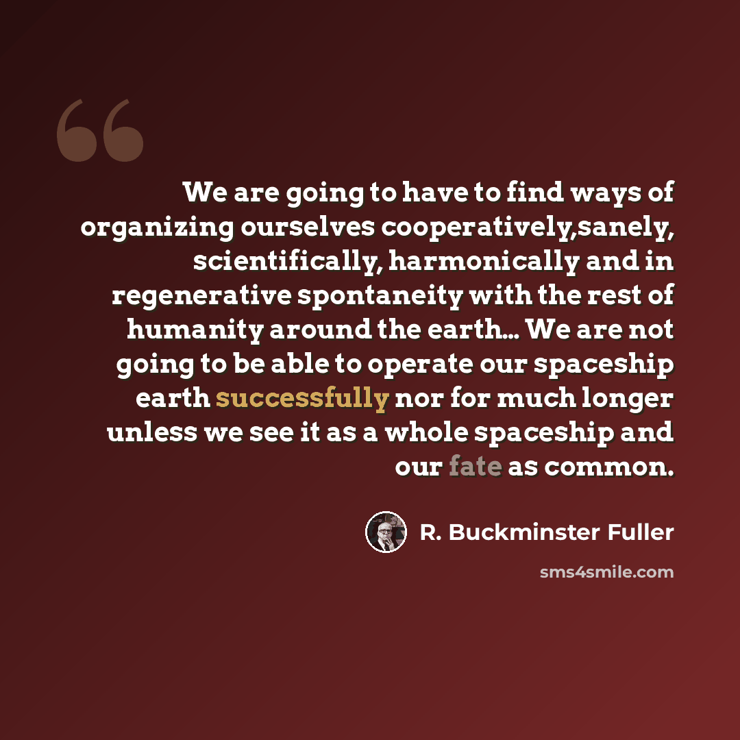 “We are going to have to find ways of organizing ourselves cooperatively,sanely, scientifically, harmonically and in regenerative spontaneity with the rest of humanity around the earth… We are not going to be able to operate our spaceship earth successfully nor for much longer unless we see it as a…” quote by R. Buckminster Fuller