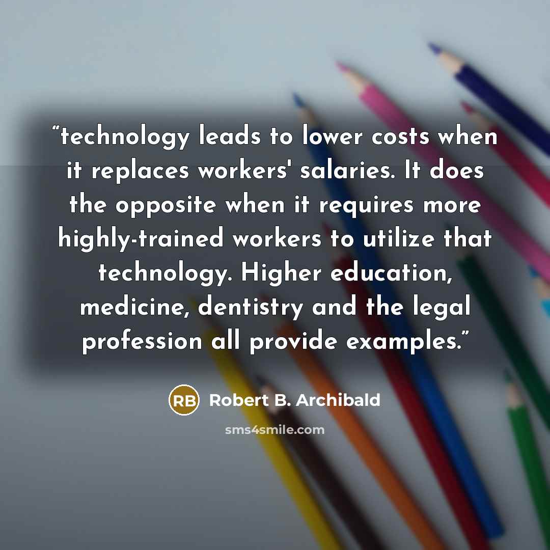 “technology leads to lower costs when it replaces workers' salaries. It does the opposite when it requires more highly-trained workers to utilize that technology. Higher education, medicine, dentistry and the legal profession all provide examples.” quote by Robert B. Archibald