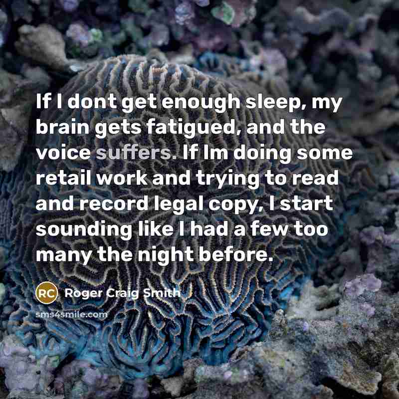 “If I dont get enough sleep, my brain gets fatigued, and the voice suffers. If Im doing some retail work and trying to read and record legal copy, I start sounding like I had a few too many the night before.” quote by Roger Craig Smith