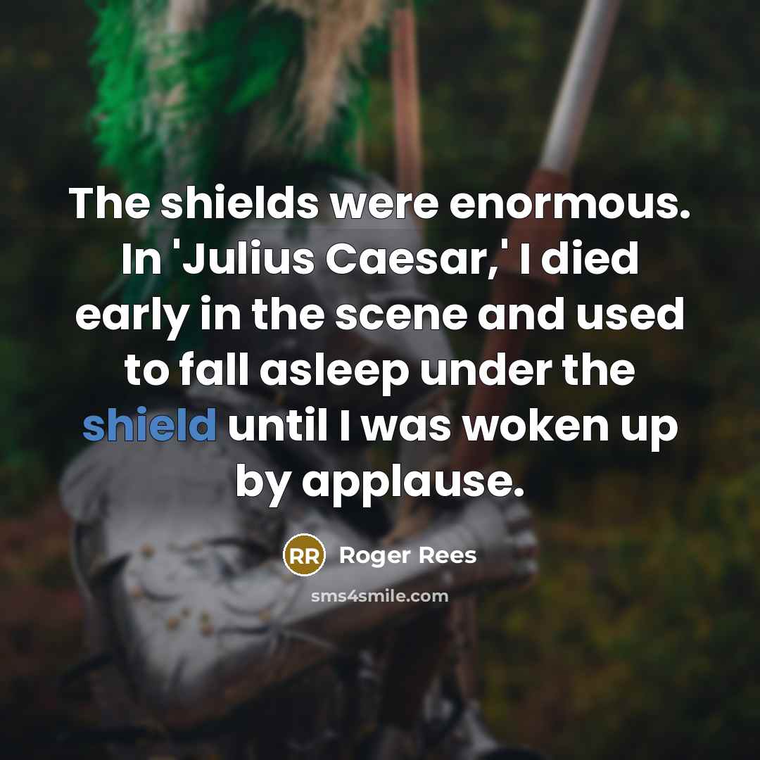 “The shields were enormous. In 'Julius Caesar,' I died early in the scene and used to fall asleep under the shield until I was woken up by applause.” quote by Roger Rees