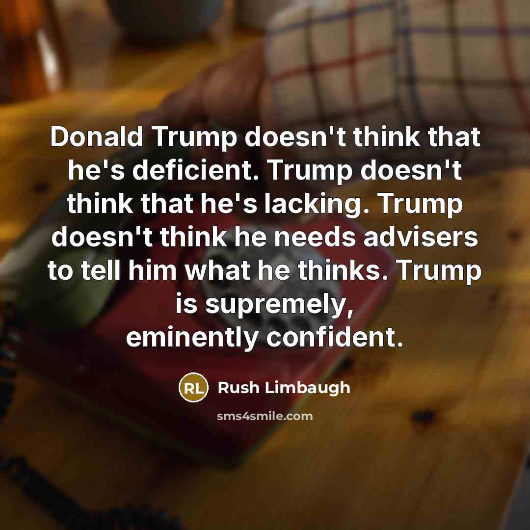 “Donald Trump doesn't think that he's deficient. Trump doesn't think that he's lacking. Trump doesn't think he needs advisers to tell him what he thinks. Trump is supremely, eminently confident.” quote by Rush Limbaugh