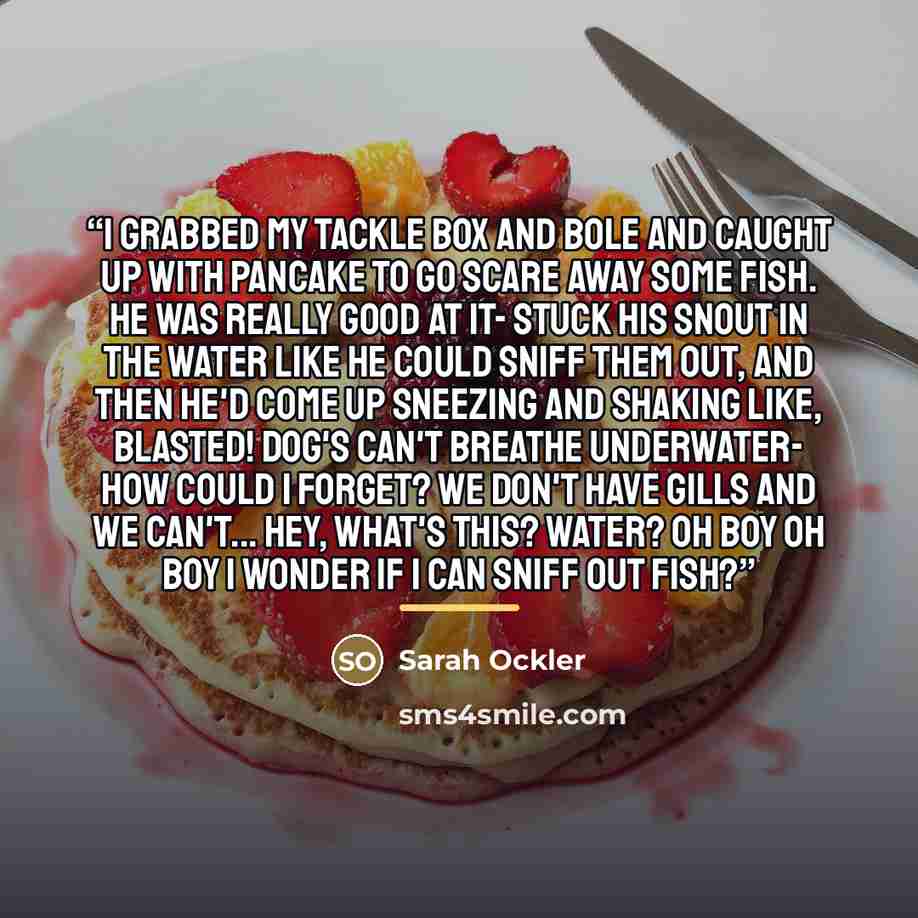 “I grabbed my tackle box and bole and caught up with Pancake to go scare away some fish. He was really good at it- stuck his snout in the water like he could sniff them out, and then he'd come up sneezing and shaking like, Blasted! Dog's can't breathe underwater- how could I forget? We don't have…” quote by Sarah Ockler