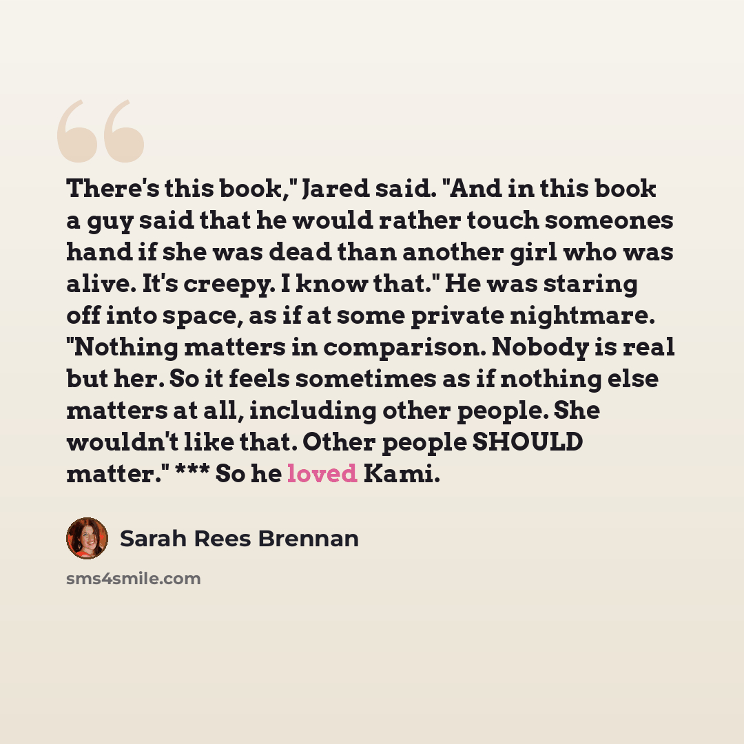 “There's this book," Jared said. "And in this book a guy said that he would rather touch someones hand if she was dead than another girl who was alive. It's creepy. I know that." He was staring off into space, as if at some private nightmare. "Nothing matters in comparison. Nobody is real but her…” quote by Sarah Rees Brennan