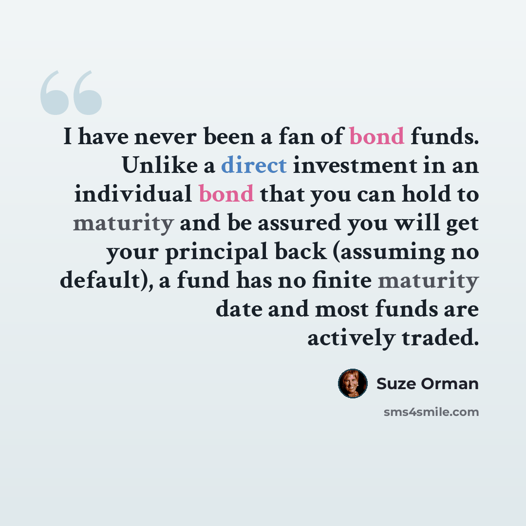 “I have never been a fan of bond funds. Unlike a direct investment in an individual bond that you can hold to maturity and be assured you will get your principal back (assuming no default), a fund has no finite maturity date and most funds are actively traded.” quote by Suze Orman