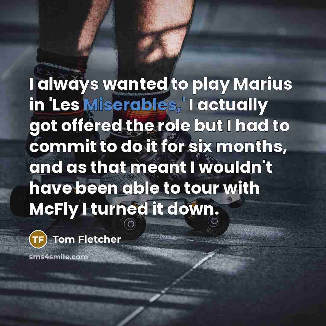 “I always wanted to play Marius in 'Les Miserables,' I actually got offered the role but I had to commit to do it for six months, and as that meant I wouldn't have been able to tour with McFly I turned it down.” quote by Tom Fletcher