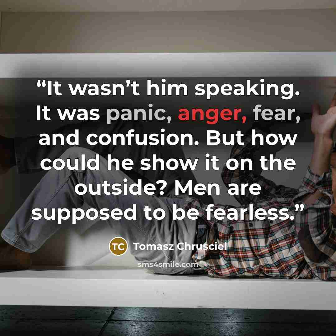 “It wasn’t him speaking. It was panic, anger, fear, and confusion. But how could he show it on the outside? Men are supposed to be fearless.” quote by Tomasz Chrusciel