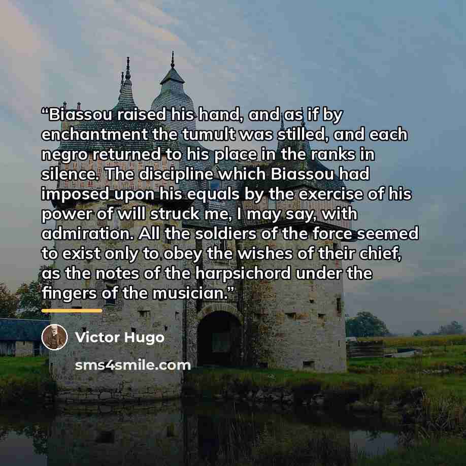 “Biassou raised his hand, and as if by enchantment the tumult was stilled, and each negro returned to his place in the ranks in silence. The discipline which Biassou had imposed upon his equals by the exercise of his power of will struck me, I may say, with admiration. All the soldiers of the force…” quote by Victor Hugo