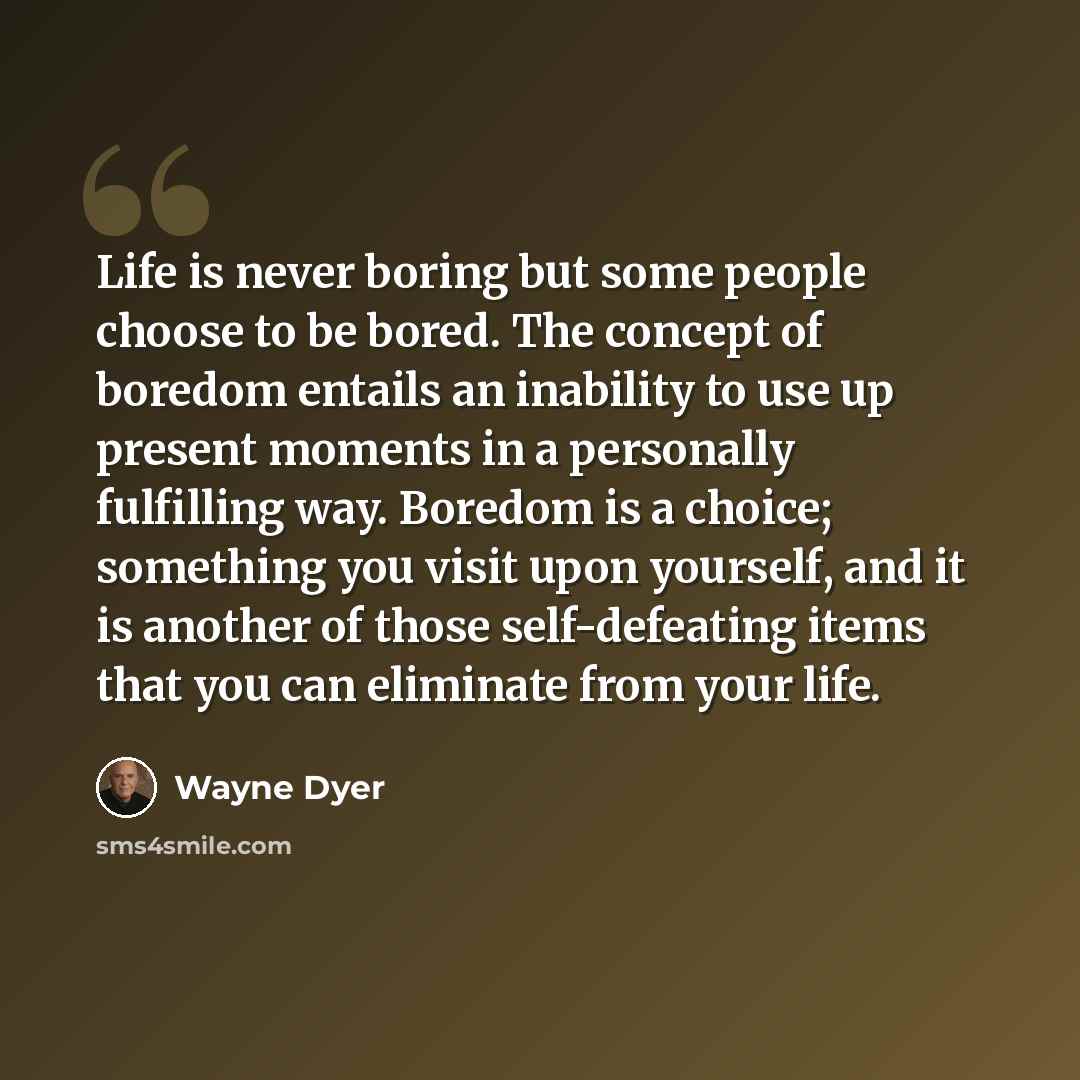 “Life is never boring but some people choose to be bored. The concept of boredom entails an inability to use up present moments in a personally fulfilling way. Boredom is a choice; something you visit upon yourself, and it is another of those self-defeating items that you can eliminate from your…” quote by Wayne Dyer