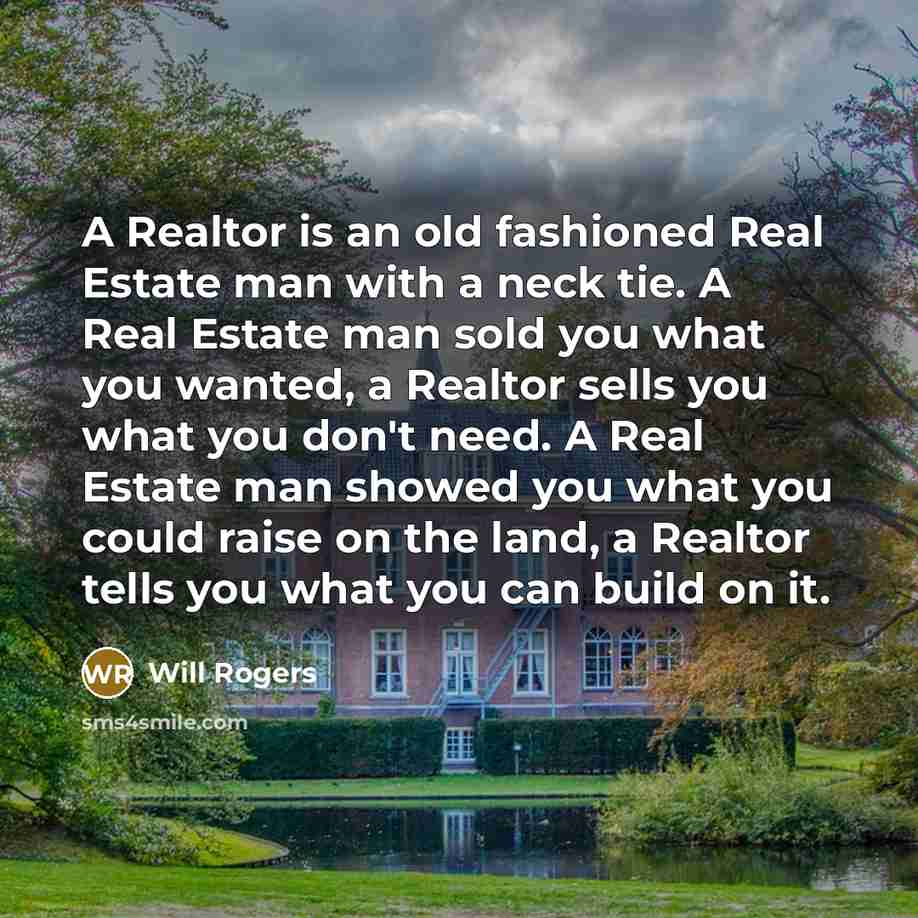 “A Realtor is an old fashioned Real Estate man with a neck tie. A Real Estate man sold you what you wanted, a Realtor sells you what you don't need. A Real Estate man showed you what you could raise on the land, a Realtor tells you what you can build on it.” quote by Will Rogers