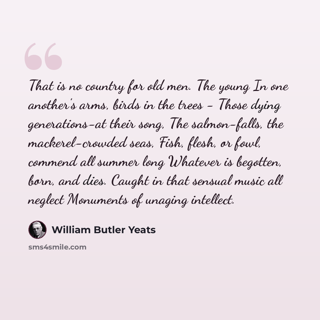 “That is no country for old men. The young In one another's arms, birds in the trees - Those dying generations-at their song, The salmon-falls, the mackerel-crowded seas, Fish, flesh, or fowl, commend all summer long Whatever is begotten, born, and dies. Caught in that sensual music all neglect…” quote by William Butler Yeats