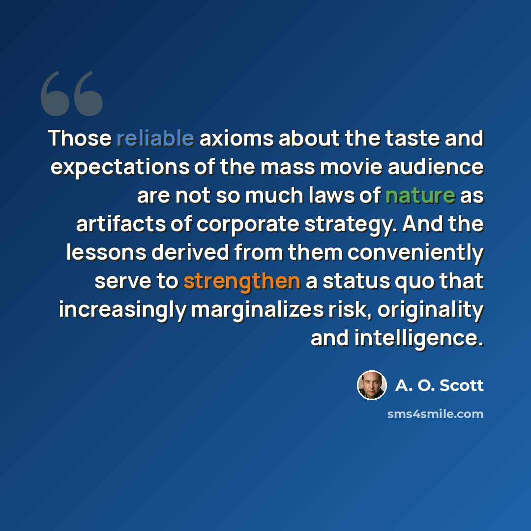 “Those reliable axioms about the taste and expectations of the mass movie audience are not so much laws of nature as artifacts of corporate strategy. And the lessons derived from them conveniently serve to strengthen a status quo that increasingly marginalizes risk, originality and intelligence.” quote by A. O. Scott