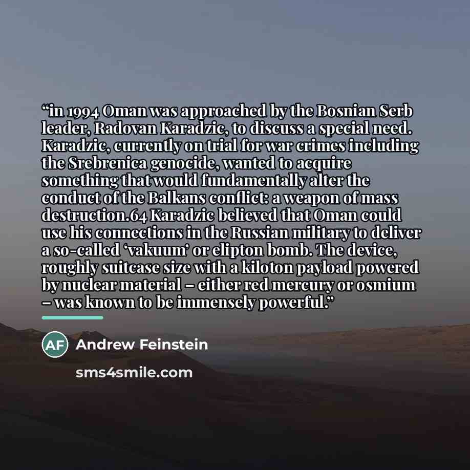 “in 1994 Oman was approached by the Bosnian Serb leader, Radovan Karadzic, to discuss a special need. Karadzic, currently on trial for war crimes including the Srebrenica genocide, wanted to acquire something that would fundamentally alter the conduct of the Balkans conflict: a weapon of mass…” quote by Andrew Feinstein