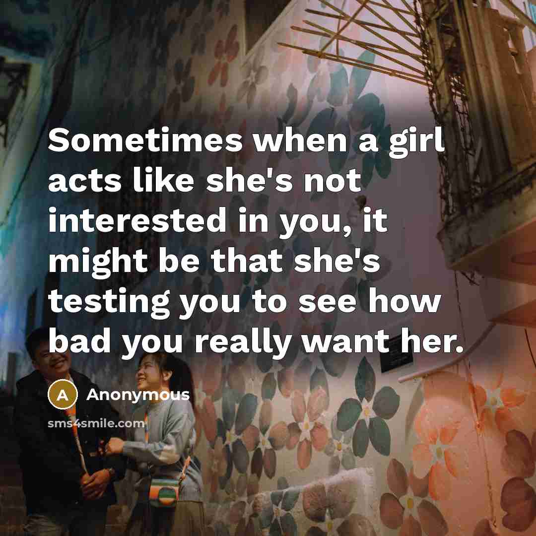 “Sometimes when a girl acts like she's not interested in you, it might be that she's testing you to see how bad you really want her.” quote by Anonymous