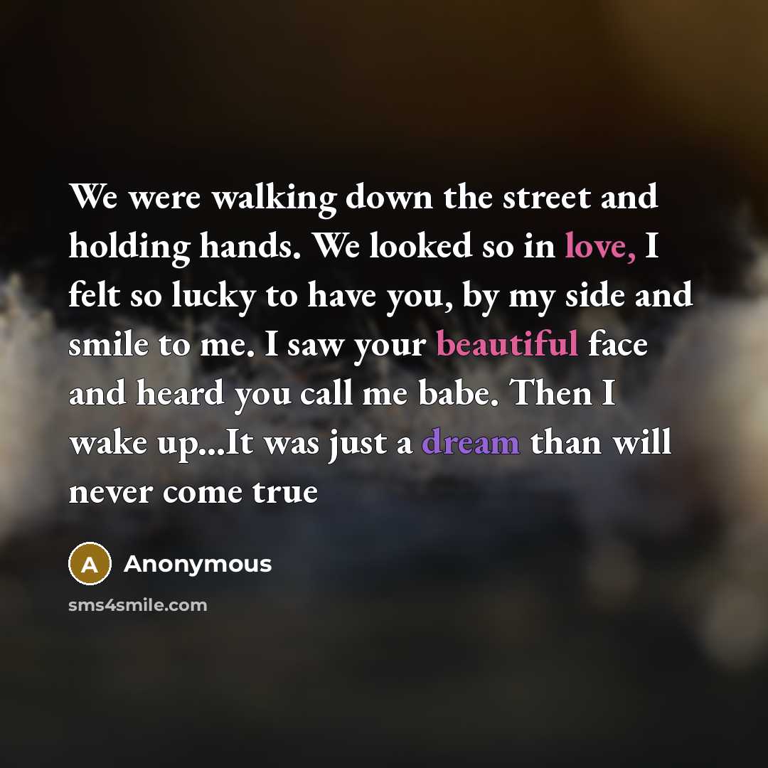 “We were walking down the street and holding hands. We looked so in love, I felt so lucky to have you, by my side and smile to me. I saw your beautiful face and heard you call me babe. Then I wake up...It was just a dream than will never come true” quote by Anonymous