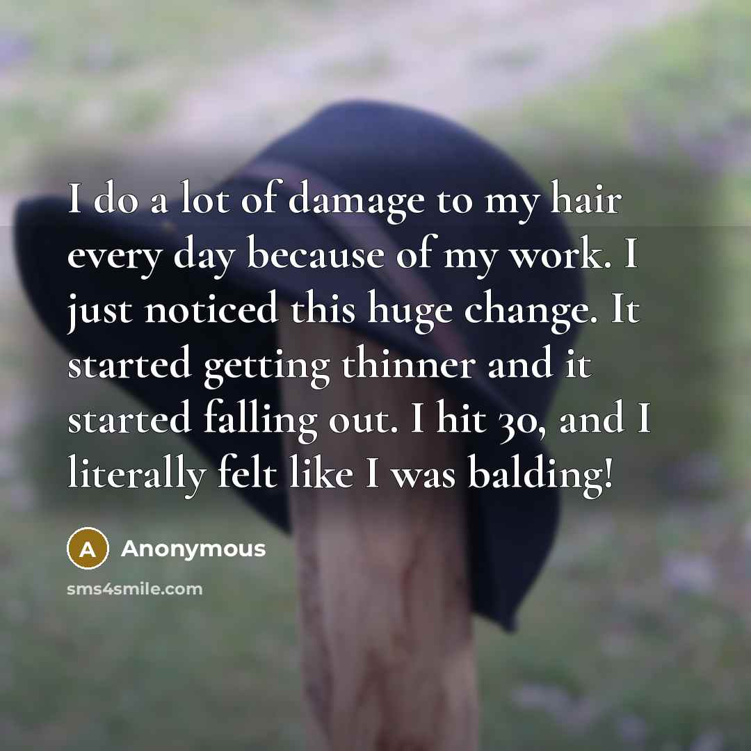“I do a lot of damage to my hair every day because of my work. I just noticed this huge change. It started getting thinner and it started falling out. I hit 30, and I literally felt like I was balding!” quote by Anonymous