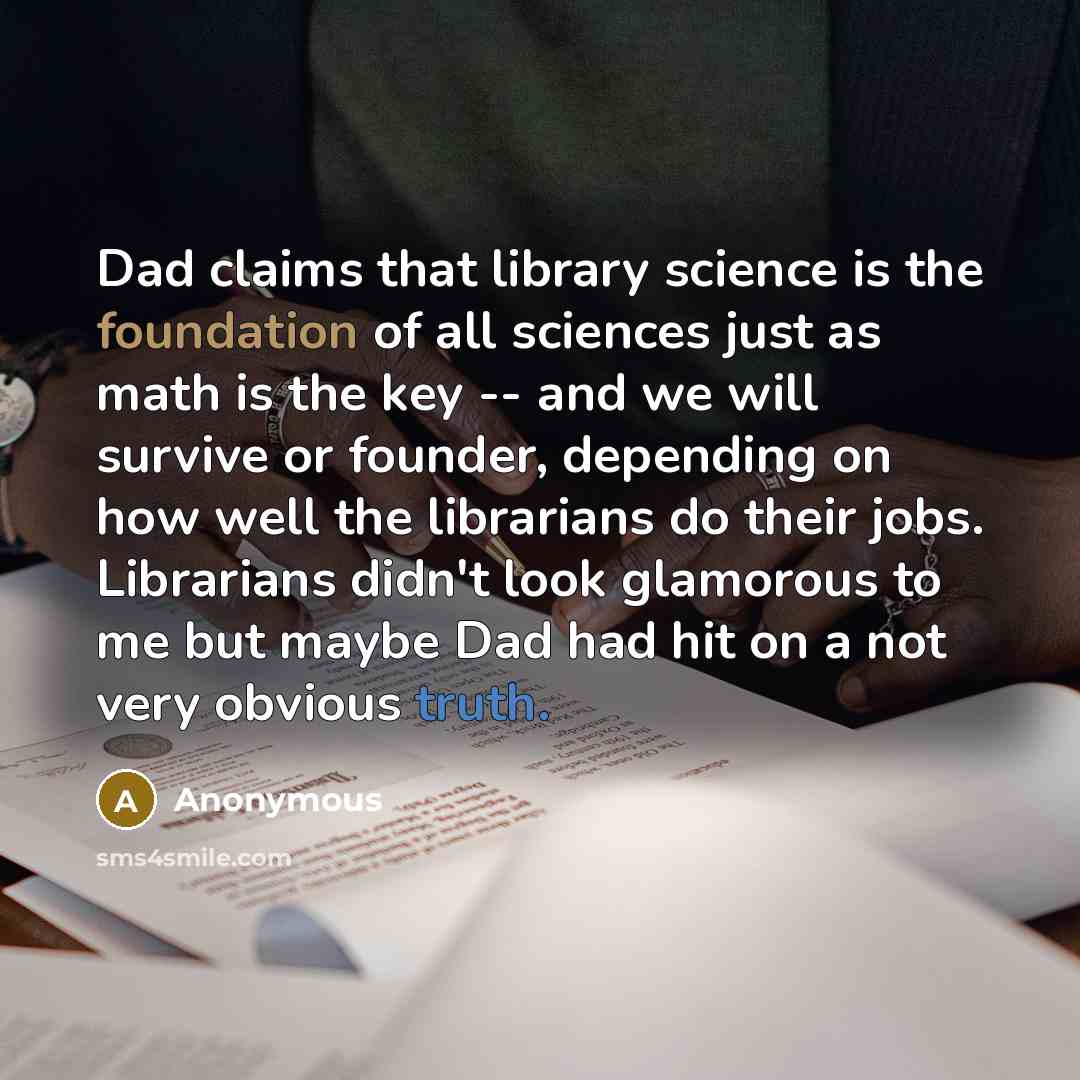 “Dad claims that library science is the foundation of all sciences just as math is the key -- and we will survive or founder, depending on how well the librarians do their jobs. Librarians didn't look glamorous to me but maybe Dad had hit on a not very obvious truth.” quote by Anonymous