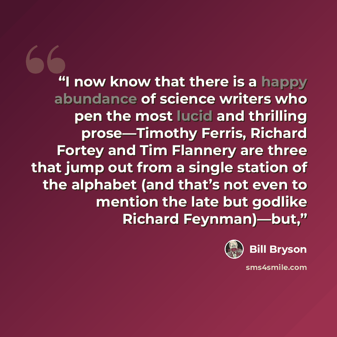 “I now know that there is a happy abundance of science writers who pen the most lucid and thrilling prose—Timothy Ferris, Richard Fortey and Tim Flannery are three that jump out from a single station of the alphabet (and that’s not even to mention the late but godlike Richard Feynman)—but,” quote by Bill Bryson