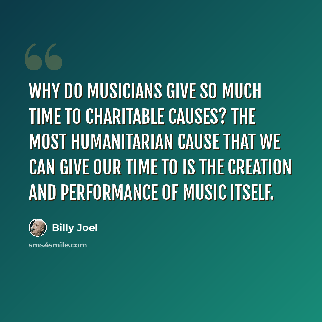 “Why do musicians give so much time to charitable causes? The most humanitarian cause that we can give our time to is the creation and performance of music itself.” quote by Billy Joel