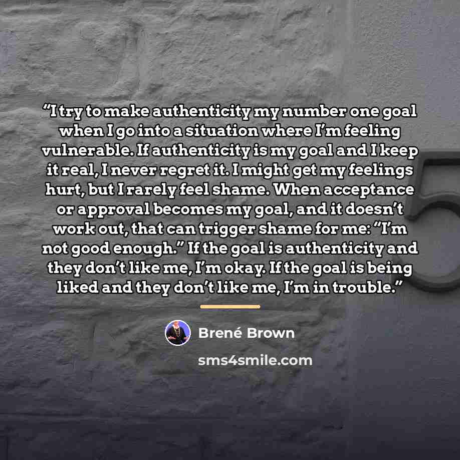 “I try to make authenticity my number one goal when I go into a situation where I’m feeling vulnerable. If authenticity is my goal and I keep it real, I never regret it. I might get my feelings hurt, but I rarely feel shame. When acceptance or approval becomes my goal, and it doesn’t work out, that…” quote by Brené Brown