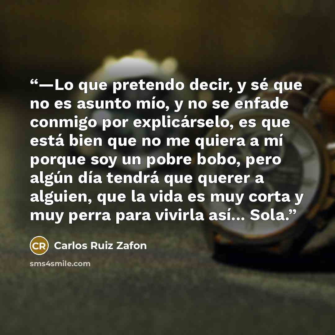 “—Lo que pretendo decir, y sé que no es asunto mío, y no se enfade conmigo por explicárselo, es que está bien que no me quiera a mí porque soy un pobre bobo, pero algún día tendrá que querer a alguien, que la vida es muy corta y muy perra para vivirla así... Sola.” quote by Carlos Ruiz Zafón