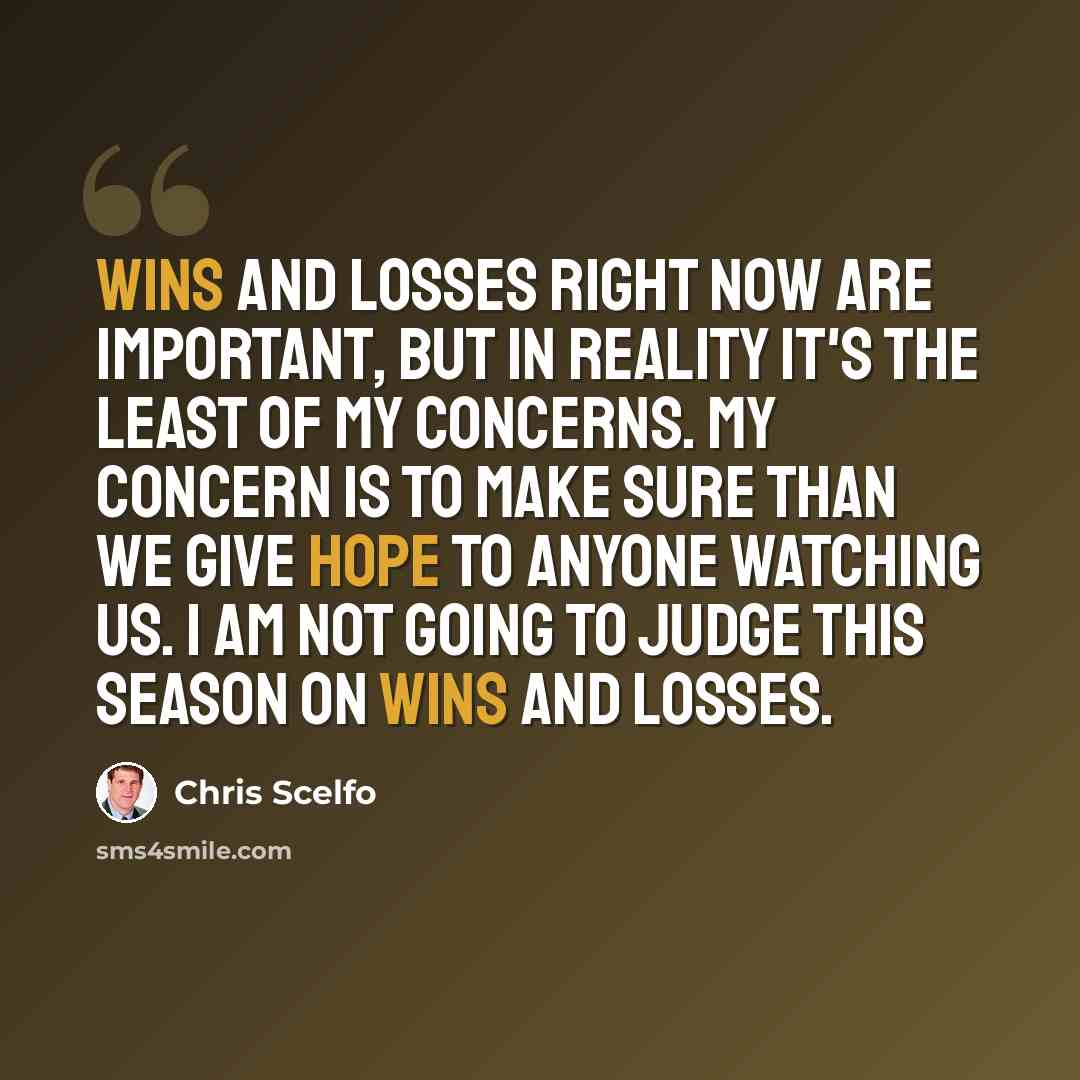 “Wins and losses right now are important, but in reality it's the least of my concerns. My concern is to make sure than we give hope to anyone watching us. I am not going to judge this season on wins and losses.” quote by Chris Scelfo