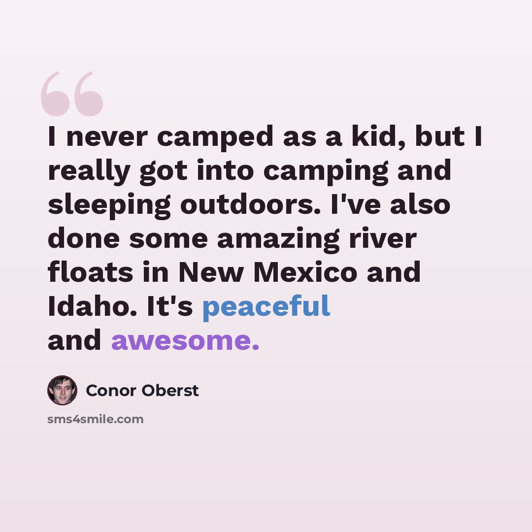“I never camped as a kid, but I really got into camping and sleeping outdoors. I've also done some amazing river floats in New Mexico and Idaho. It's peaceful and awesome.” quote by Conor Oberst