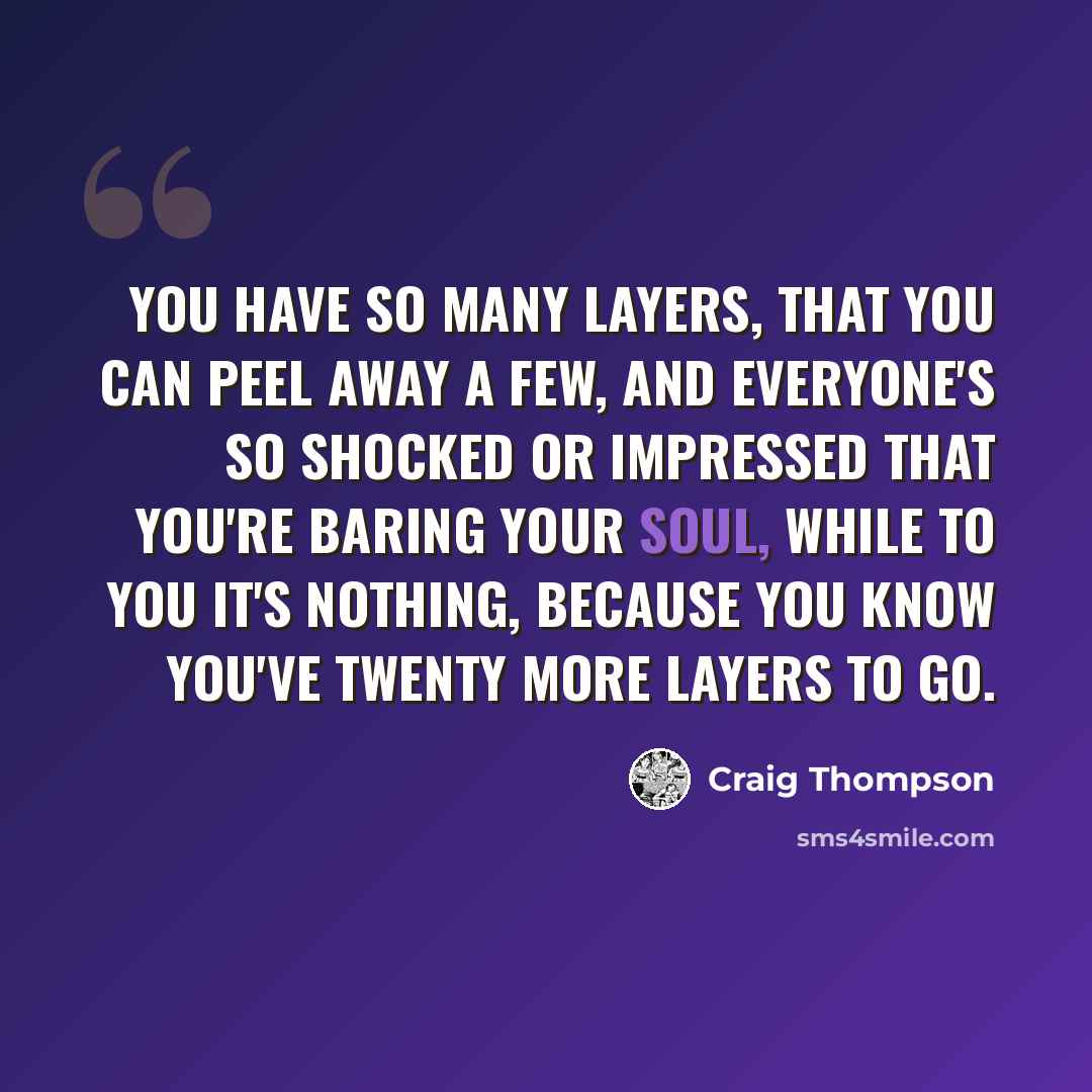 “You have so many layers, that you can peel away a few, and everyone's so shocked or impressed that you're baring your soul, while to you it's nothing, because you know you've twenty more layers to go.” quote by Craig Thompson