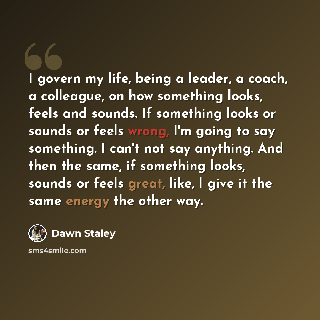 “I govern my life, being a leader, a coach, a colleague, on how something looks, feels and sounds. If something looks or sounds or feels wrong, I'm going to say something. I can't not say anything. And then the same, if something looks, sounds or feels great, like, I give it the same energy the…” quote by Dawn Staley