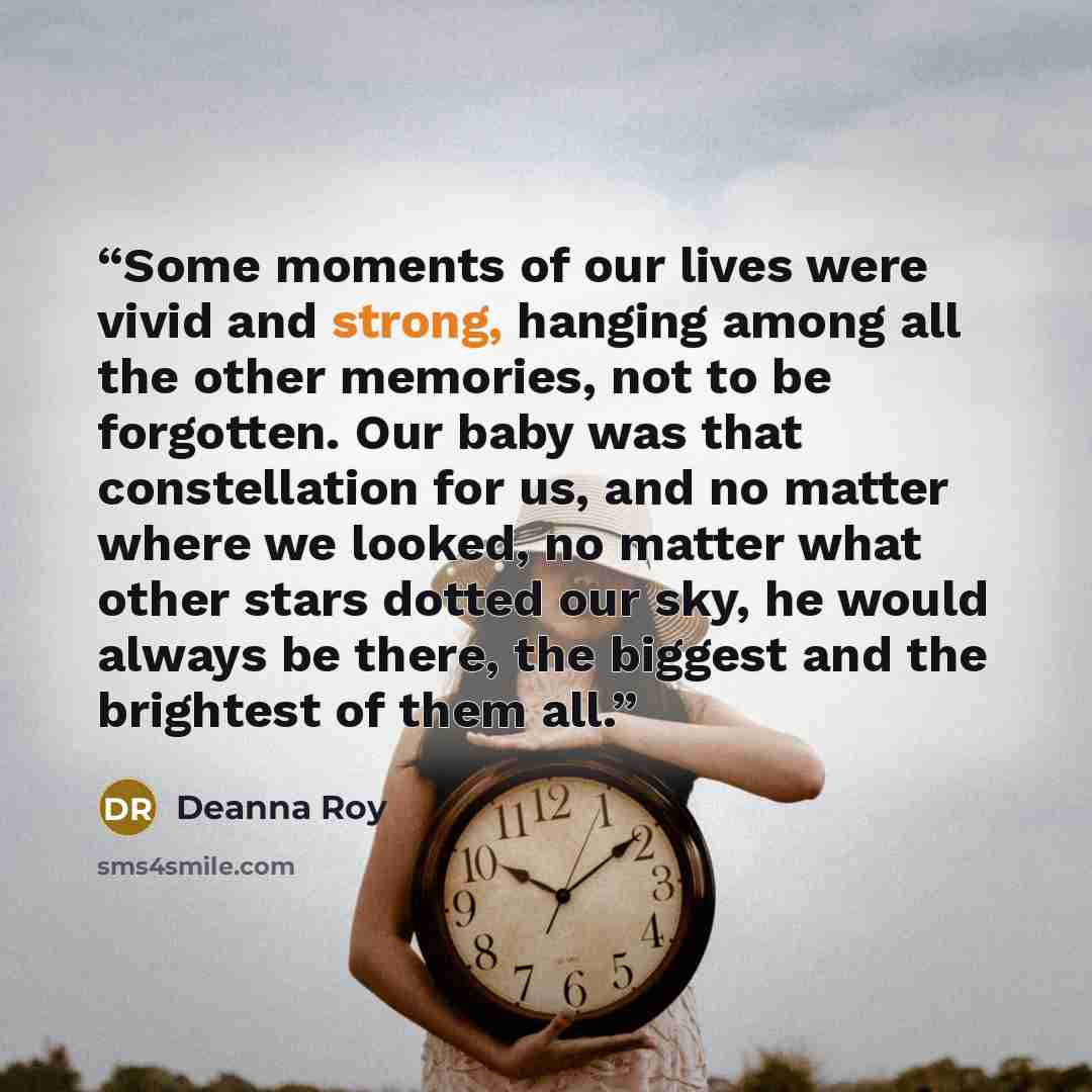 “Some moments of our lives were vivid and strong, hanging among all the other memories, not to be forgotten. Our baby was that constellation for us, and no matter where we looked, no matter what other stars dotted our sky, he would always be there, the biggest and the brightest of them all.” quote by Deanna Roy