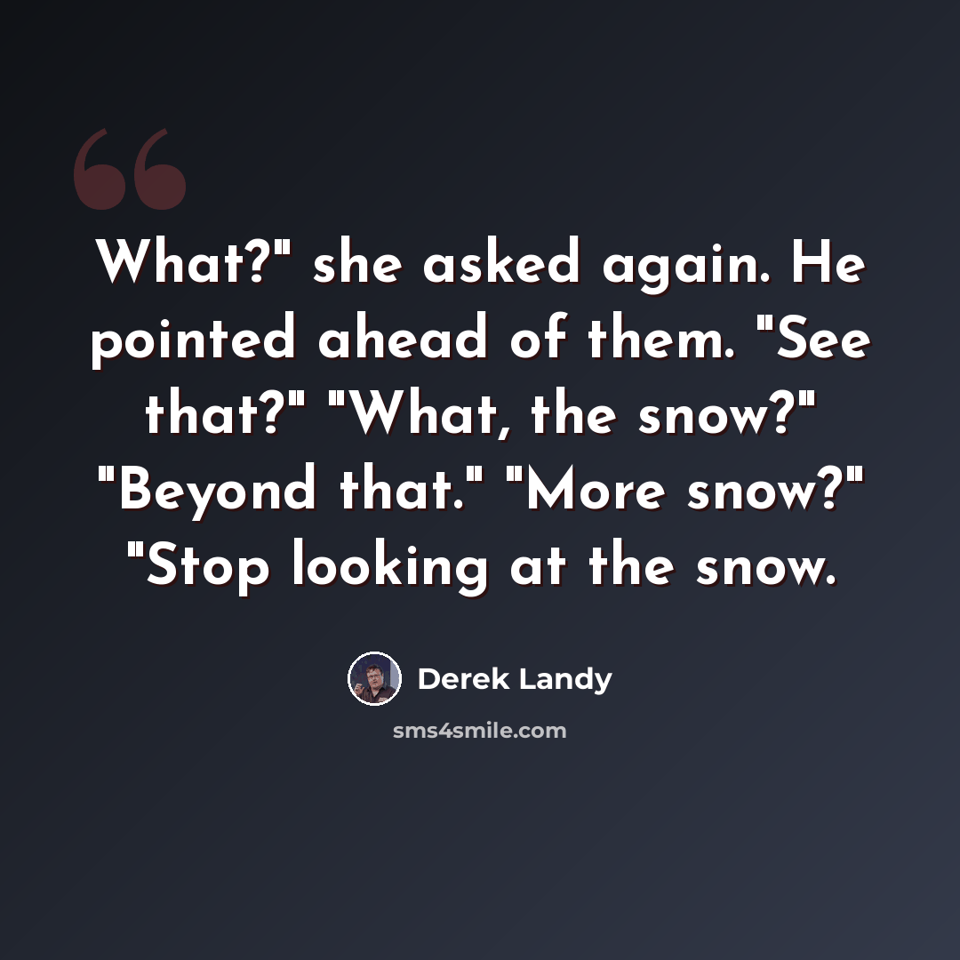 “What?" she asked again. He pointed ahead of them. "See that?" "What, the snow?" "Beyond that." "More snow?" "Stop looking at the snow.” quote by Derek Landy