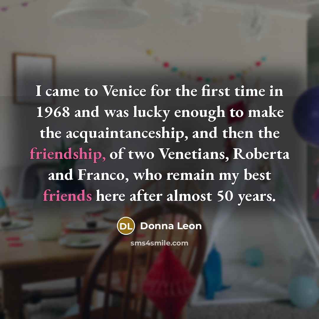 “I came to Venice for the first time in 1968 and was lucky enough to make the acquaintanceship, and then the friendship, of two Venetians, Roberta and Franco, who remain my best friends here after almost 50 years.” quote by Donna Leon