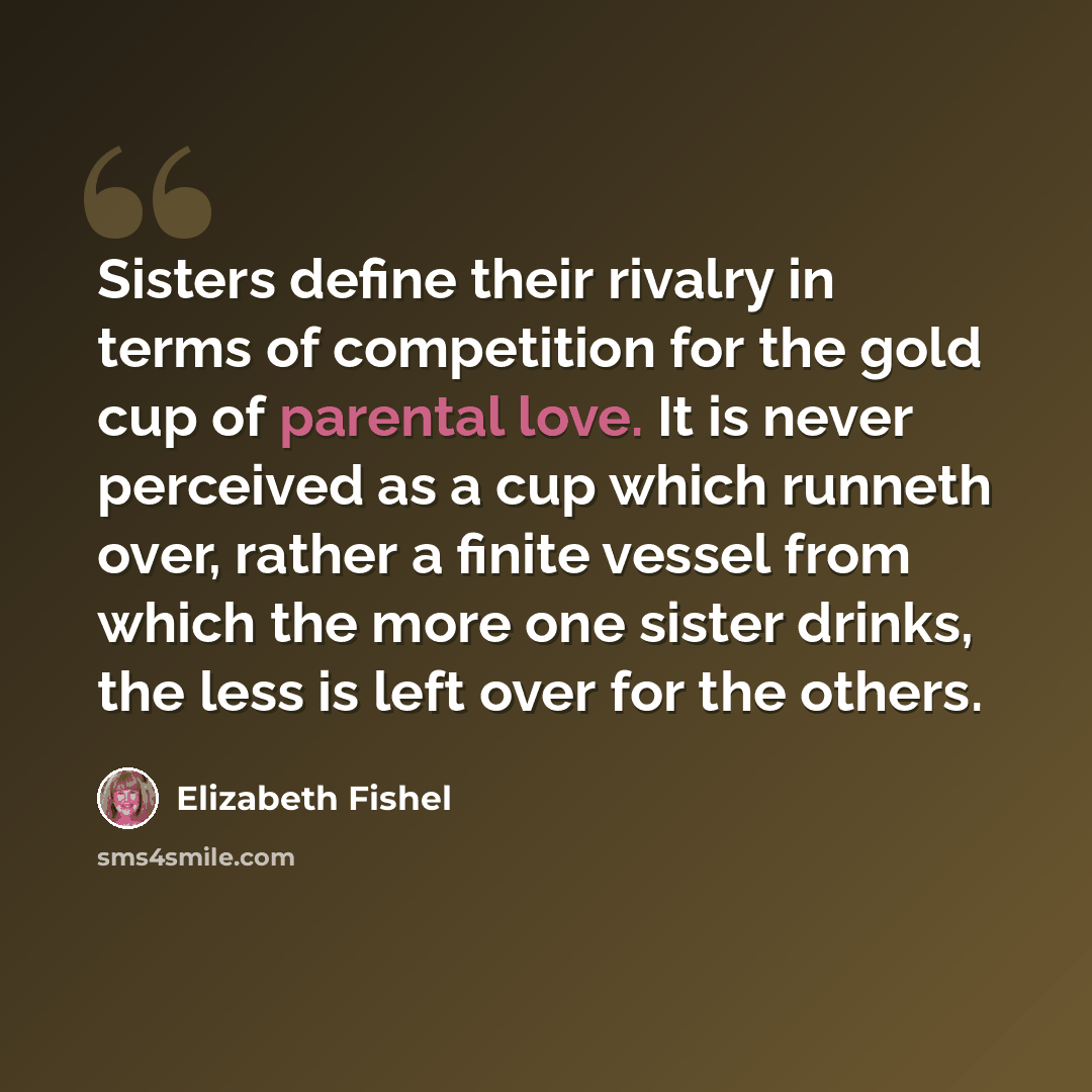 “Sisters define their rivalry in terms of competition for the gold cup of parental love. It is never perceived as a cup which runneth over, rather a finite vessel from which the more one sister drinks, the less is left over for the others.” quote by Elizabeth Fishel