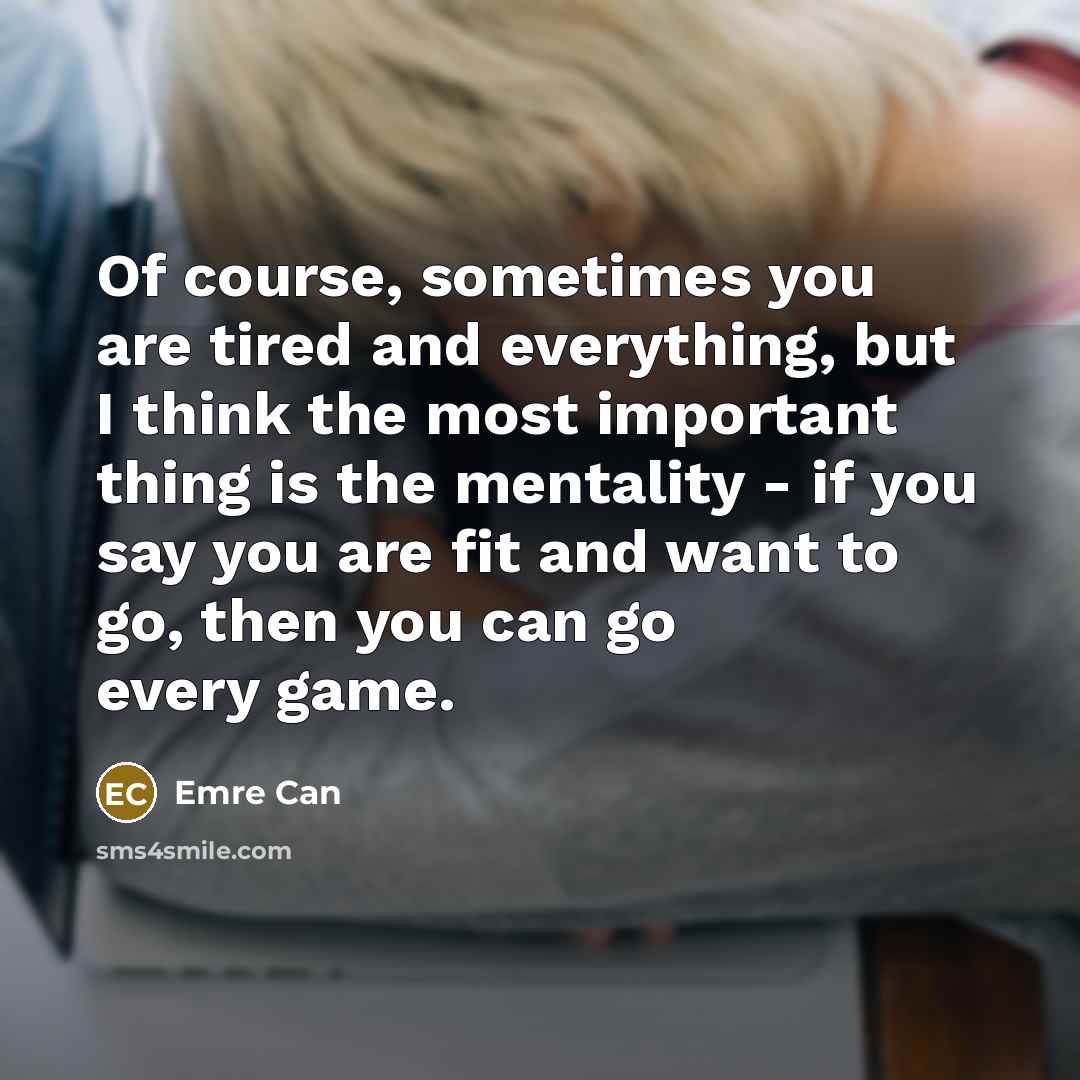 “Of course, sometimes you are tired and everything, but I think the most important thing is the mentality - if you say you are fit and want to go, then you can go every game.” quote by Emre Can
