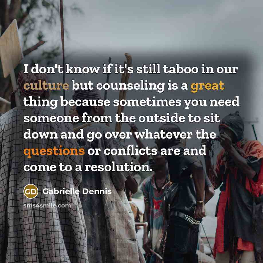 “I don't know if it's still taboo in our culture but counseling is a great thing because sometimes you need someone from the outside to sit down and go over whatever the questions or conflicts are and come to a resolution.” quote by Gabrielle Dennis