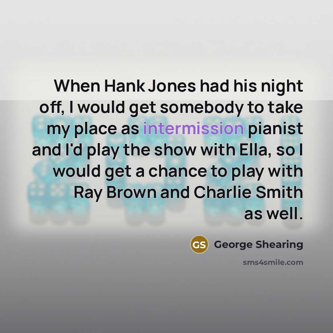 “When Hank Jones had his night off, I would get somebody to take my place as intermission pianist and I'd play the show with Ella, so I would get a chance to play with Ray Brown and Charlie Smith as well.” quote by George Shearing