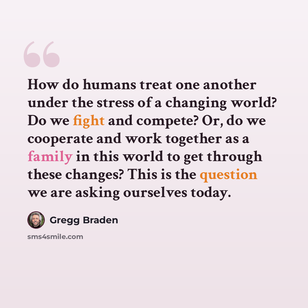 “How do humans treat one another under the stress of a changing world? Do we fight and compete? Or, do we cooperate and work together as a family in this world to get through these changes? This is the question we are asking ourselves today.” quote by Gregg Braden